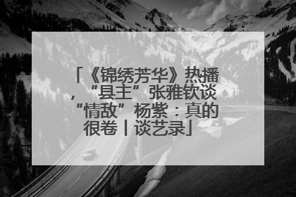 《锦绣芳华》热播，“县主”张雅钦谈“情敌”杨紫：真的很卷丨谈艺录