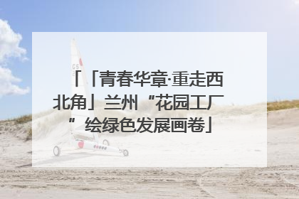 「青春华章·重走西北角」兰州“花园工厂”绘绿色发展画卷