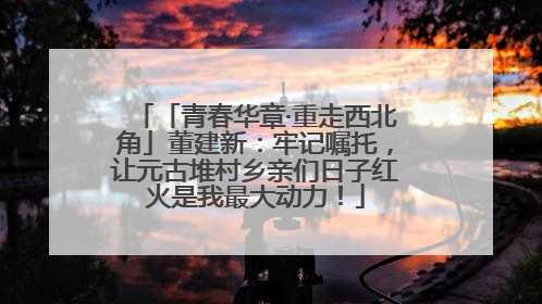 「青春华章·重走西北角」董建新：牢记嘱托，让元古堆村乡亲们日子红火是我最大动力！