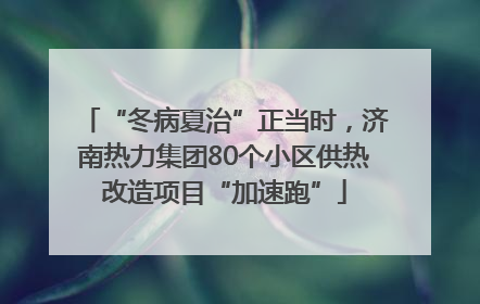“冬病夏治”正当时，济南热力集团80个小区供热改造项目“加速跑”