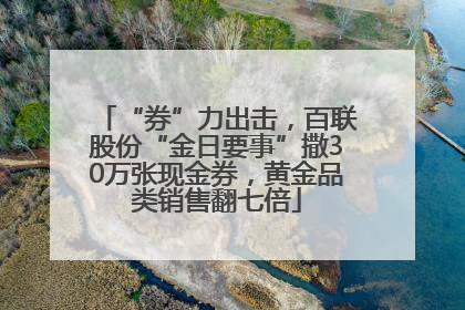 “券”力出击，百联股份“金日要事”撒30万张现金券，黄金品类销售翻七倍