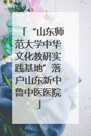 “山东师范大学中华文化教研实践基地”落户山东新中鲁中医医院