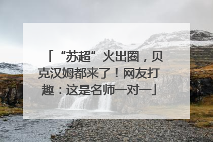 “苏超”火出圈，贝克汉姆都来了！网友打趣：这是名师一对一