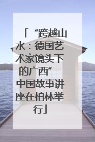 “跨越山水：德国艺术家镜头下的广西” 中国故事讲座在柏林举行