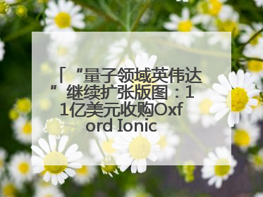“量子领域英伟达”继续扩张版图：11亿美元收购Oxford Ionics以加速研发