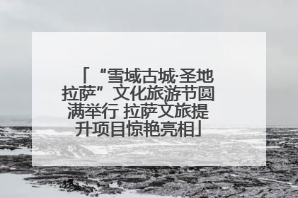 “雪域古城·圣地拉萨”文化旅游节圆满举行 拉萨文旅提升项目惊艳亮相