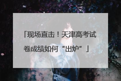 现场直击！天津高考试卷成绩如何“出炉”
