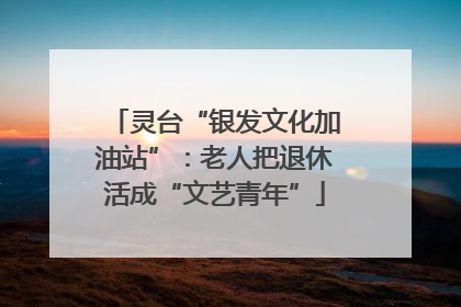 灵台“银发文化加油站”：老人把退休活成“文艺青年”