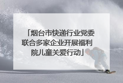 烟台市快递行业党委联合多家企业开展福利院儿童关爱行动