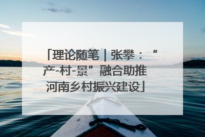 理论随笔｜张攀：“产-村-景”融合助推河南乡村振兴建设