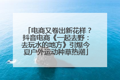 电商又卷出新花样？抖音电商《一起去野：去玩水的地方》引爆今夏户外运动种草热潮
