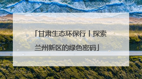 甘肃生态环保行丨探索兰州新区的绿色密码
