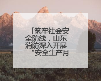 筑牢社会安全防线，山东消防深入开展“安全生产月”系列活动
