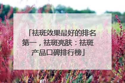 祛斑效果最好的排名第一，祛斑亮肤：祛斑产品口碑排行榜