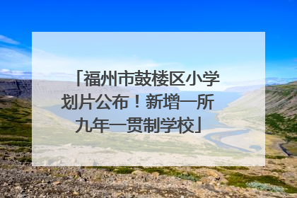 福州市鼓楼区小学划片公布！新增一所九年一贯制学校