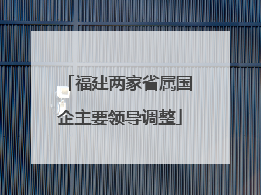 福建两家省属国企主要领导调整