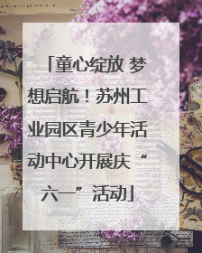 童心绽放 梦想启航！苏州工业园区青少年活动中心开展庆“六一”活动