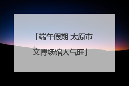 端午假期 太原市文博场馆人气旺
