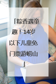 粽香遇童趣！14岁以下儿童免门票游崂山