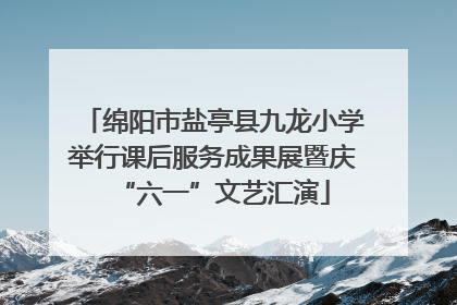 绵阳市盐亭县九龙小学举行课后服务成果展暨庆“六一”文艺汇演