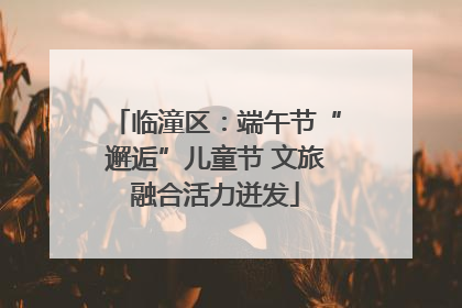 临潼区：端午节“邂逅”儿童节 文旅融合活力迸发