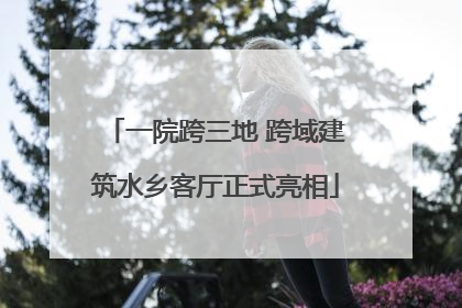 一院跨三地 跨域建筑水乡客厅正式亮相