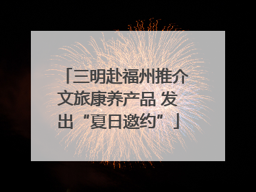 三明赴福州推介文旅康养产品 发出“夏日邀约”