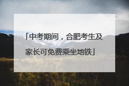 中考期间，合肥考生及家长可免费乘坐地铁