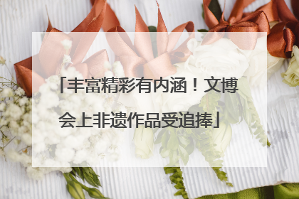 丰富精彩有内涵！文博会上非遗作品受追捧