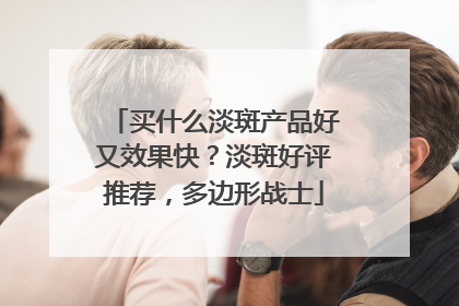 买什么淡斑产品好又效果快？淡斑好评推荐，多边形战士