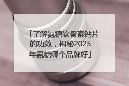 了解氨糖软骨素钙片的功效，揭秘2025年氨糖哪个品牌好