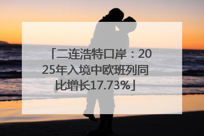 二连浩特口岸：2025年入境中欧班列同比增长17.73%