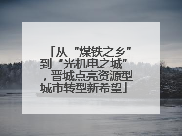 从“煤铁之乡”到“光机电之城”，晋城点亮资源型城市转型新希望