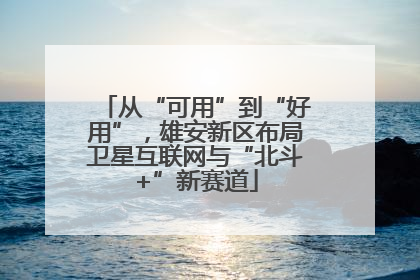 从“可用”到“好用”，雄安新区布局卫星互联网与“北斗+”新赛道