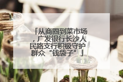 从商圈到菜市场，广发银行长沙人民路支行积极守护群众“钱袋子”