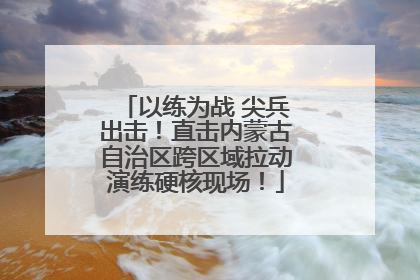 以练为战 尖兵出击！直击内蒙古自治区跨区域拉动演练硬核现场！