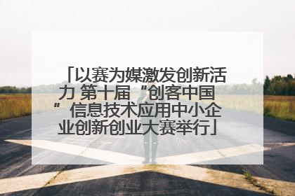 以赛为媒激发创新活力 第十届“创客中国”信息技术应用中小企业创新创业大赛举行
