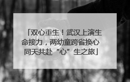 双心重生！武汉上演生命接力，两幼童跨省换心同天共赴“心”生之旅