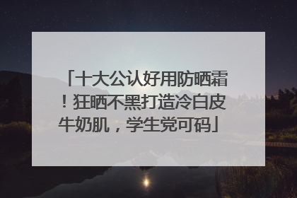 十大公认好用防晒霜！狂晒不黑打造冷白皮牛奶肌，学生党可码