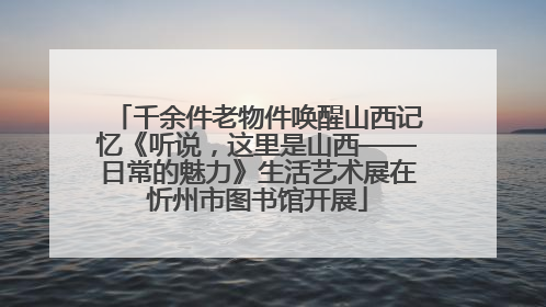 千余件老物件唤醒山西记忆《听说，这里是山西——日常的魅力》生活艺术展在忻州市图书馆开展