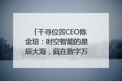 千寻位置CEO陈金培：时空智能的星辰大海，藏在数字万象与人间烟火中