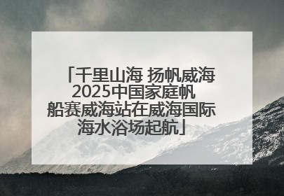 千里山海 扬帆威海 2025中国家庭帆船赛威海站在威海国际海水浴场起航