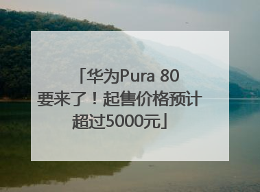 华为Pura 80要来了！起售价格预计超过5000元