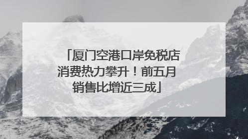 厦门空港口岸免税店消费热力攀升！前五月销售比增近三成