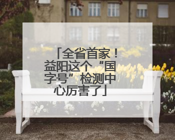 全省首家！益阳这个“国字号”检测中心厉害了