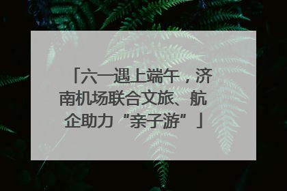 六一遇上端午，济南机场联合文旅、航企助力“亲子游”