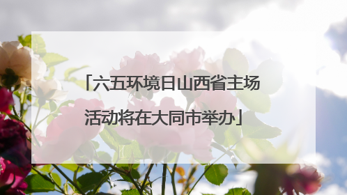 六五环境日山西省主场活动将在大同市举办