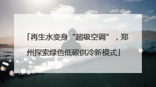 再生水变身“超级空调”，郑州探索绿色低碳供冷新模式