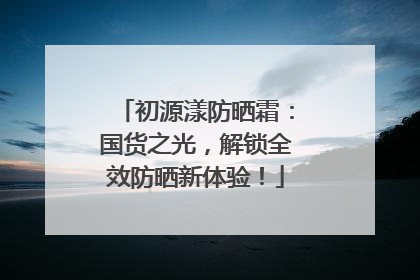初源漾防晒霜：国货之光，解锁全效防晒新体验！