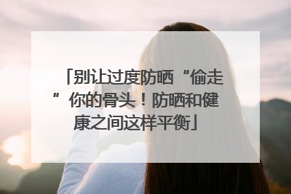 别让过度防晒“偷走”你的骨头！防晒和健康之间这样平衡